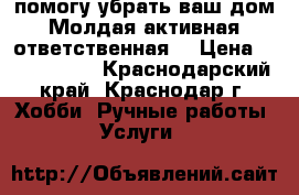 помогу убрать ваш дом.Молдая,активная,ответственная, › Цена ­ 1500-2000 - Краснодарский край, Краснодар г. Хобби. Ручные работы » Услуги   